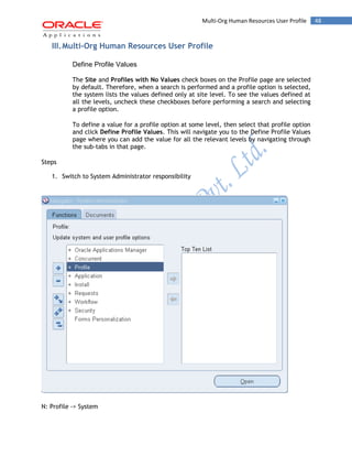 48Multi-Org Human Resources User Profile
III.Multi-Org Human Resources User Profile
Define Profile Values
The Site and Profiles with No Values check boxes on the Profile page are selected
by default. Therefore, when a search is performed and a profile option is selected,
the system lists the values defined only at site level. To see the values defined at
all the levels, uncheck these checkboxes before performing a search and selecting
a profile option.
To define a value for a profile option at some level, then select that profile option
and click Define Profile Values. This will navigate you to the Define Profile Values
page where you can add the value for all the relevant levels by navigating through
the sub-tabs in that page.
Steps
1. Switch to System Administrator responsibility
N: Profile -> System
 