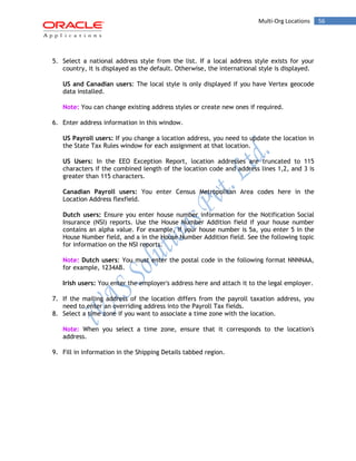 56Multi-Org Locations
5. Select a national address style from the list. If a local address style exists for your
country, it is displayed as the default. Otherwise, the international style is displayed.
US and Canadian users: The local style is only displayed if you have Vertex geocode
data installed.
Note: You can change existing address styles or create new ones if required.
6. Enter address information in this window.
US Payroll users: If you change a location address, you need to update the location in
the State Tax Rules window for each assignment at that location.
US Users: In the EEO Exception Report, location addresses are truncated to 115
characters if the combined length of the location code and address lines 1,2, and 3 is
greater than 115 characters.
Canadian Payroll users: You enter Census Metropolitan Area codes here in the
Location Address flexfield.
Dutch users: Ensure you enter house number information for the Notification Social
Insurance (NSI) reports. Use the House Number Addition field if your house number
contains an alpha value. For example, if your house number is 5a, you enter 5 in the
House Number field, and a in the House Number Addition field. See the following topic
for information on the NSI reports.
Note: Dutch users: You must enter the postal code in the following format NNNNAA,
for example, 1234AB.
Irish users: You enter the employer's address here and attach it to the legal employer.
7. If the mailing address of the location differs from the payroll taxation address, you
need to enter an overriding address into the Payroll Tax fields.
8. Select a time zone if you want to associate a time zone with the location.
Note: When you select a time zone, ensure that it corresponds to the location's
address.
9. Fill in information in the Shipping Details tabbed region.
 