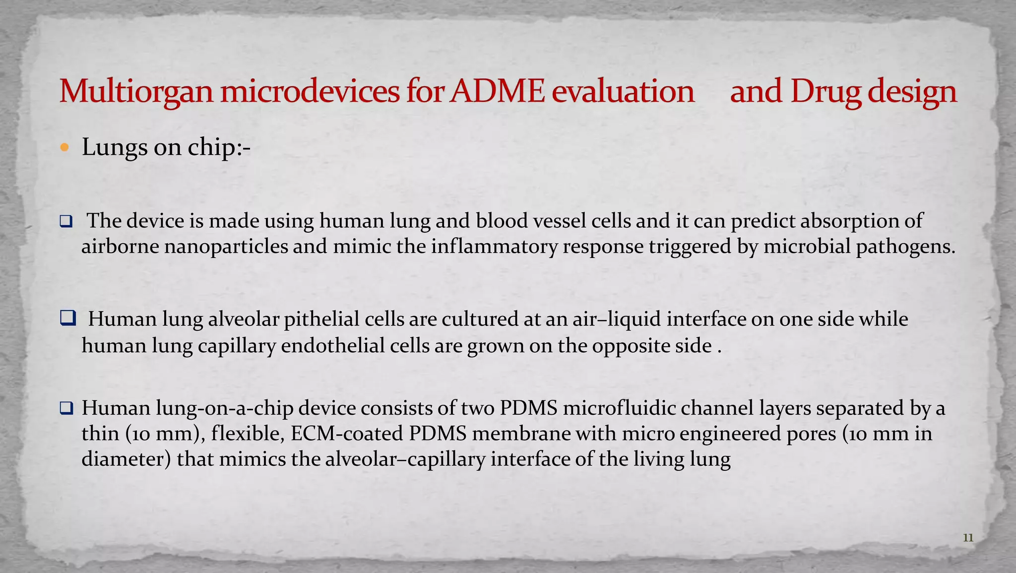 11 
 Lungs on chip:- 
 The device is made using human lung and blood vessel cells and it can predict absorption of 
airborne nanoparticles and mimic the inflammatory response triggered by microbial pathogens. 
 Human lung alveolar pithelial cells are cultured at an air–liquid interface on one side while 
human lung capillary endothelial cells are grown on the opposite side . 
 Human lung-on-a-chip device consists of two PDMS microfluidic channel layers separated by a 
thin (10 mm), flexible, ECM-coated PDMS membrane with micro engineered pores (10 mm in 
diameter) that mimics the alveolar–capillary interface of the living lung 
 