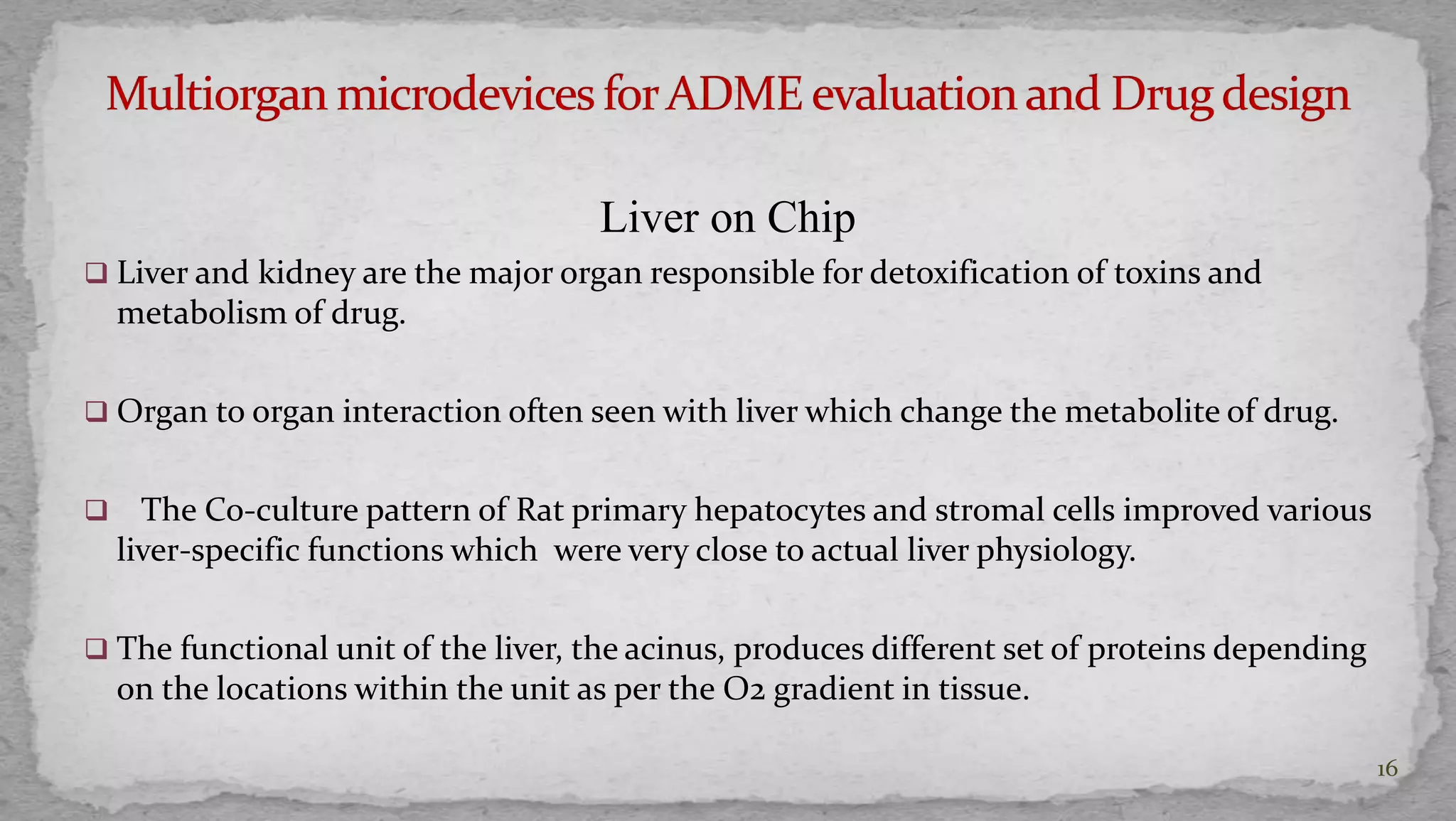 Liver on Chip 
 Liver and kidney are the major organ responsible for detoxification of toxins and 
metabolism of drug. 
 Organ to organ interaction often seen with liver which change the metabolite of drug. 
 The Co-culture pattern of Rat primary hepatocytes and stromal cells improved various 
liver-specific functions which were very close to actual liver physiology. 
 The functional unit of the liver, the acinus, produces different set of proteins depending 
on the locations within the unit as per the O2 gradient in tissue. 
16 
 