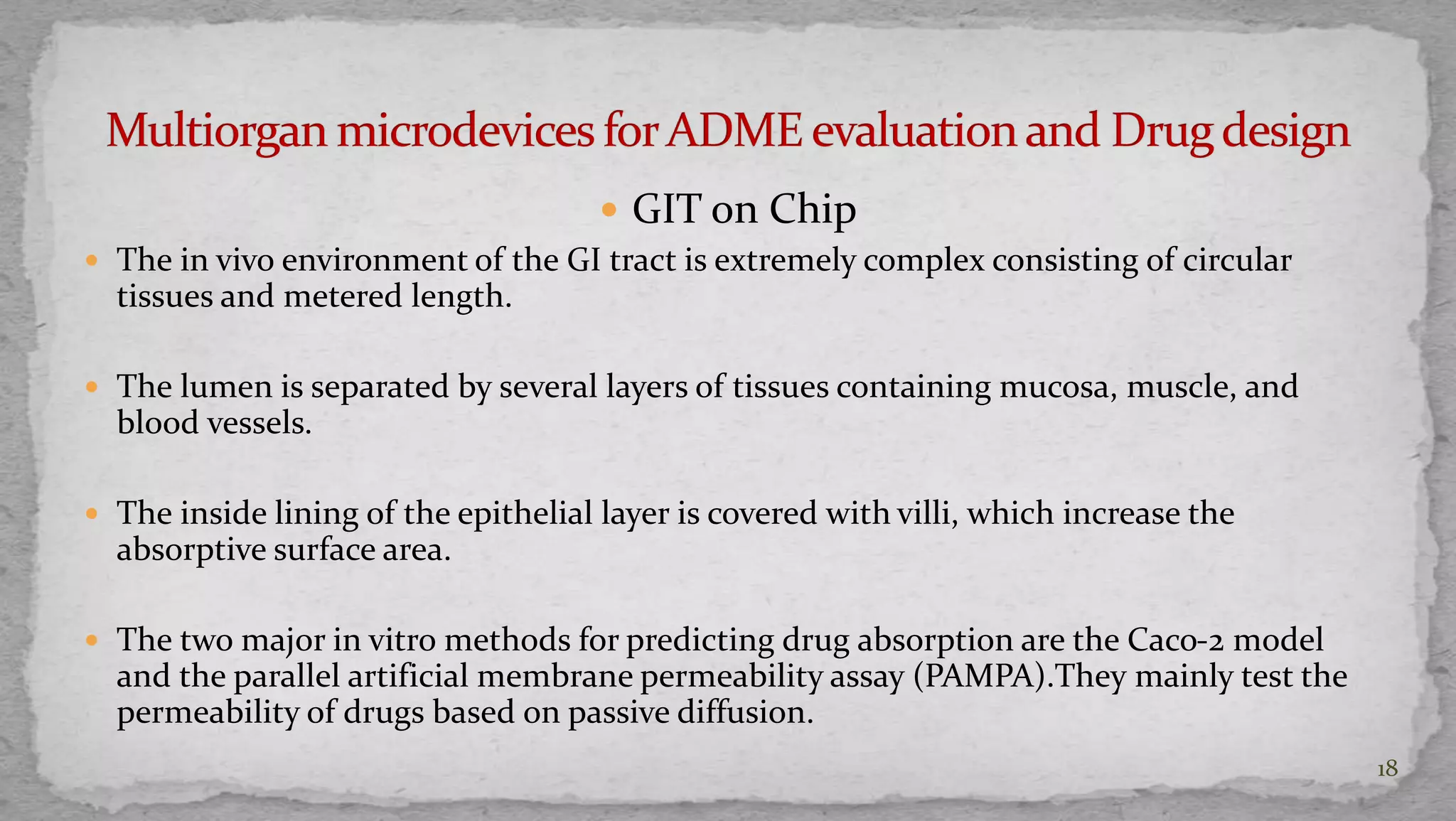  GIT on Chip 
 The in vivo environment of the GI tract is extremely complex consisting of circular 
tissues and metered length. 
 The lumen is separated by several layers of tissues containing mucosa, muscle, and 
blood vessels. 
 The inside lining of the epithelial layer is covered with villi, which increase the 
absorptive surface area. 
 The two major in vitro methods for predicting drug absorption are the Caco-2 model 
and the parallel artificial membrane permeability assay (PAMPA).They mainly test the 
permeability of drugs based on passive diffusion. 
18 
 