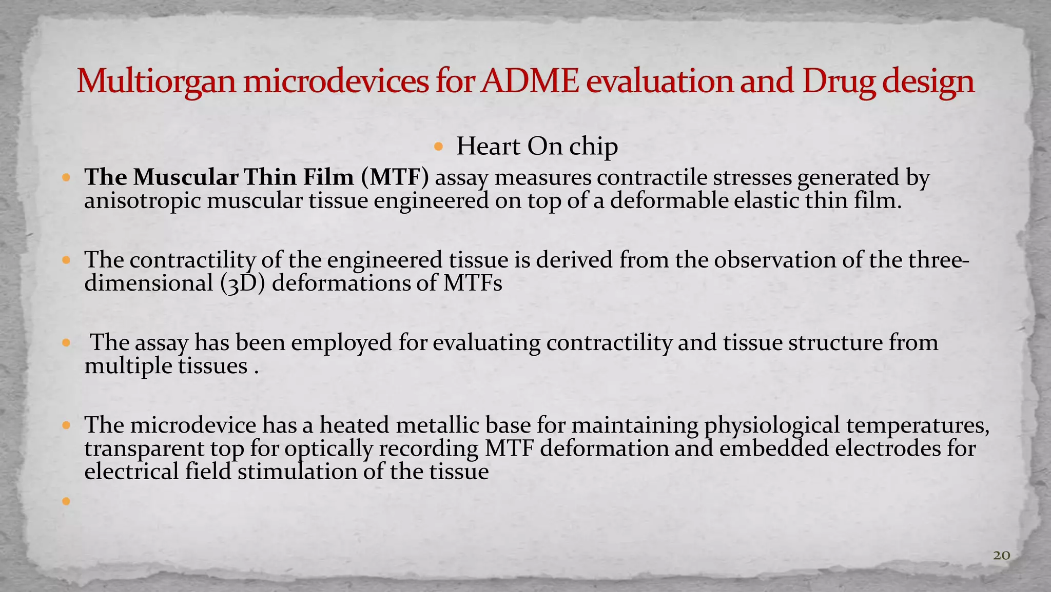  Heart On chip 
 The Muscular Thin Film (MTF) assay measures contractile stresses generated by 
anisotropic muscular tissue engineered on top of a deformable elastic thin film. 
 The contractility of the engineered tissue is derived from the observation of the three-dimensional 
(3D) deformations of MTFs 
 The assay has been employed for evaluating contractility and tissue structure from 
multiple tissues . 
 The microdevice has a heated metallic base for maintaining physiological temperatures, 
transparent top for optically recording MTF deformation and embedded electrodes for 
electrical field stimulation of the tissue 
 
20 
 