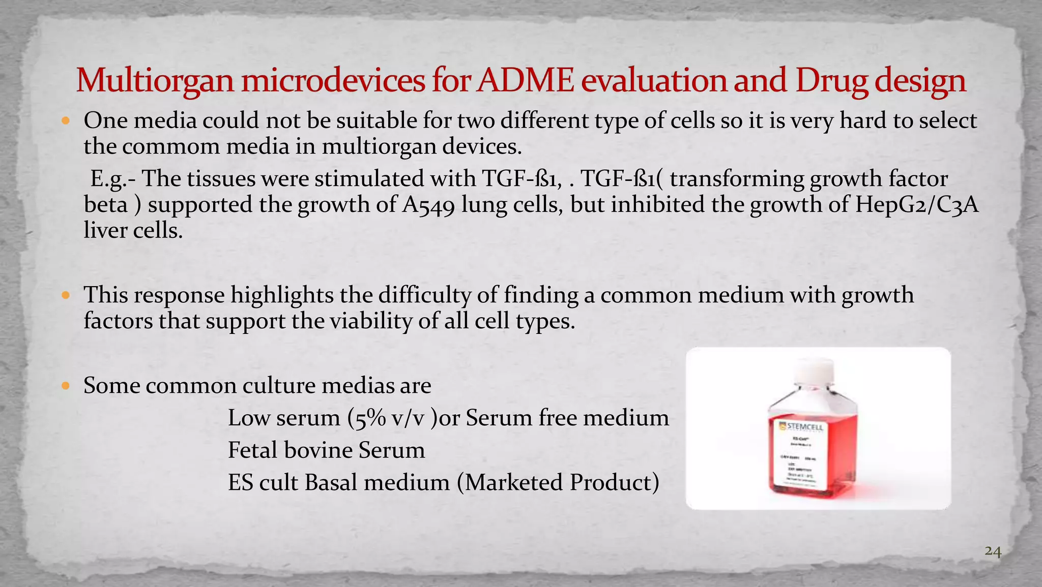  One media could not be suitable for two different type of cells so it is very hard to select 
the commom media in multiorgan devices. 
E.g.- The tissues were stimulated with TGF-ß1, . TGF-ß1( transforming growth factor 
beta ) supported the growth of A549 lung cells, but inhibited the growth of HepG2/C3A 
liver cells. 
 This response highlights the difficulty of finding a common medium with growth 
factors that support the viability of all cell types. 
 Some common culture medias are 
Low serum (5% v/v )or Serum free medium 
Fetal bovine Serum 
ES cult Basal medium (Marketed Product) 
24 
 