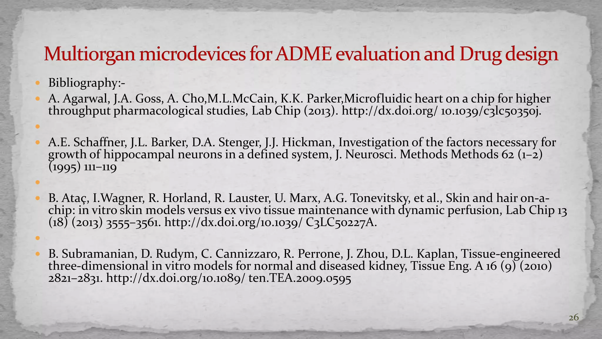  Bibliography:- 
 A. Agarwal, J.A. Goss, A. Cho,M.L.McCain, K.K. Parker,Microfluidic heart on a chip for higher 
throughput pharmacological studies, Lab Chip (2013). http://dx.doi.org/ 10.1039/c3lc50350j. 
 
 A.E. Schaffner, J.L. Barker, D.A. Stenger, J.J. Hickman, Investigation of the factors necessary for 
growth of hippocampal neurons in a defined system, J. Neurosci. Methods Methods 62 (1–2) 
(1995) 111–119 
 
 B. Ataç, I.Wagner, R. Horland, R. Lauster, U. Marx, A.G. Tonevitsky, et al., Skin and hair on-a-chip: 
in vitro skin models versus ex vivo tissue maintenance with dynamic perfusion, Lab Chip 13 
(18) (2013) 3555–3561. http://dx.doi.org/10.1039/ C3LC50227A. 
 
 B. Subramanian, D. Rudym, C. Cannizzaro, R. Perrone, J. Zhou, D.L. Kaplan, Tissue-engineered 
three-dimensional in vitro models for normal and diseased kidney, Tissue Eng. A 16 (9) (2010) 
2821–2831. http://dx.doi.org/10.1089/ ten.TEA.2009.0595 
26 
 