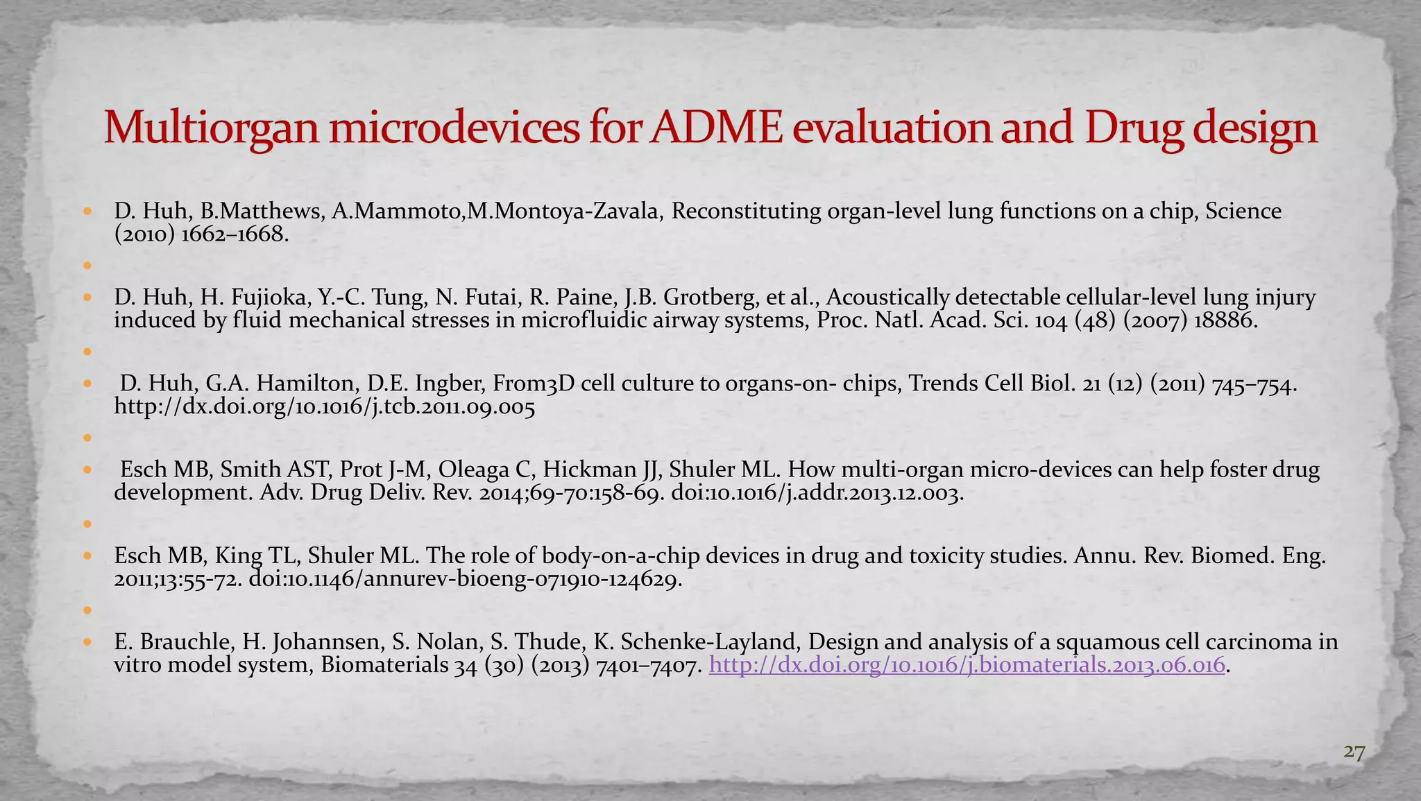  D. Huh, B.Matthews, A.Mammoto,M.Montoya-Zavala, Reconstituting organ-level lung functions on a chip, Science 
(2010) 1662–1668. 
 
 D. Huh, H. Fujioka, Y.-C. Tung, N. Futai, R. Paine, J.B. Grotberg, et al., Acoustically detectable cellular-level lung injury 
induced by fluid mechanical stresses in microfluidic airway systems, Proc. Natl. Acad. Sci. 104 (48) (2007) 18886. 
 
 D. Huh, G.A. Hamilton, D.E. Ingber, From3D cell culture to organs-on- chips, Trends Cell Biol. 21 (12) (2011) 745–754. 
http://dx.doi.org/10.1016/j.tcb.2011.09.005 
 
 Esch MB, Smith AST, Prot J-M, Oleaga C, Hickman JJ, Shuler ML. How multi-organ micro-devices can help foster drug 
development. Adv. Drug Deliv. Rev. 2014;69-70:158-69. doi:10.1016/j.addr.2013.12.003. 
 
 Esch MB, King TL, Shuler ML. The role of body-on-a-chip devices in drug and toxicity studies. Annu. Rev. Biomed. Eng. 
2011;13:55-72. doi:10.1146/annurev-bioeng-071910-124629. 
 
 E. Brauchle, H. Johannsen, S. Nolan, S. Thude, K. Schenke-Layland, Design and analysis of a squamous cell carcinoma in 
vitro model system, Biomaterials 34 (30) (2013) 7401–7407. http://dx.doi.org/10.1016/j.biomaterials.2013.06.016. 
27 
 