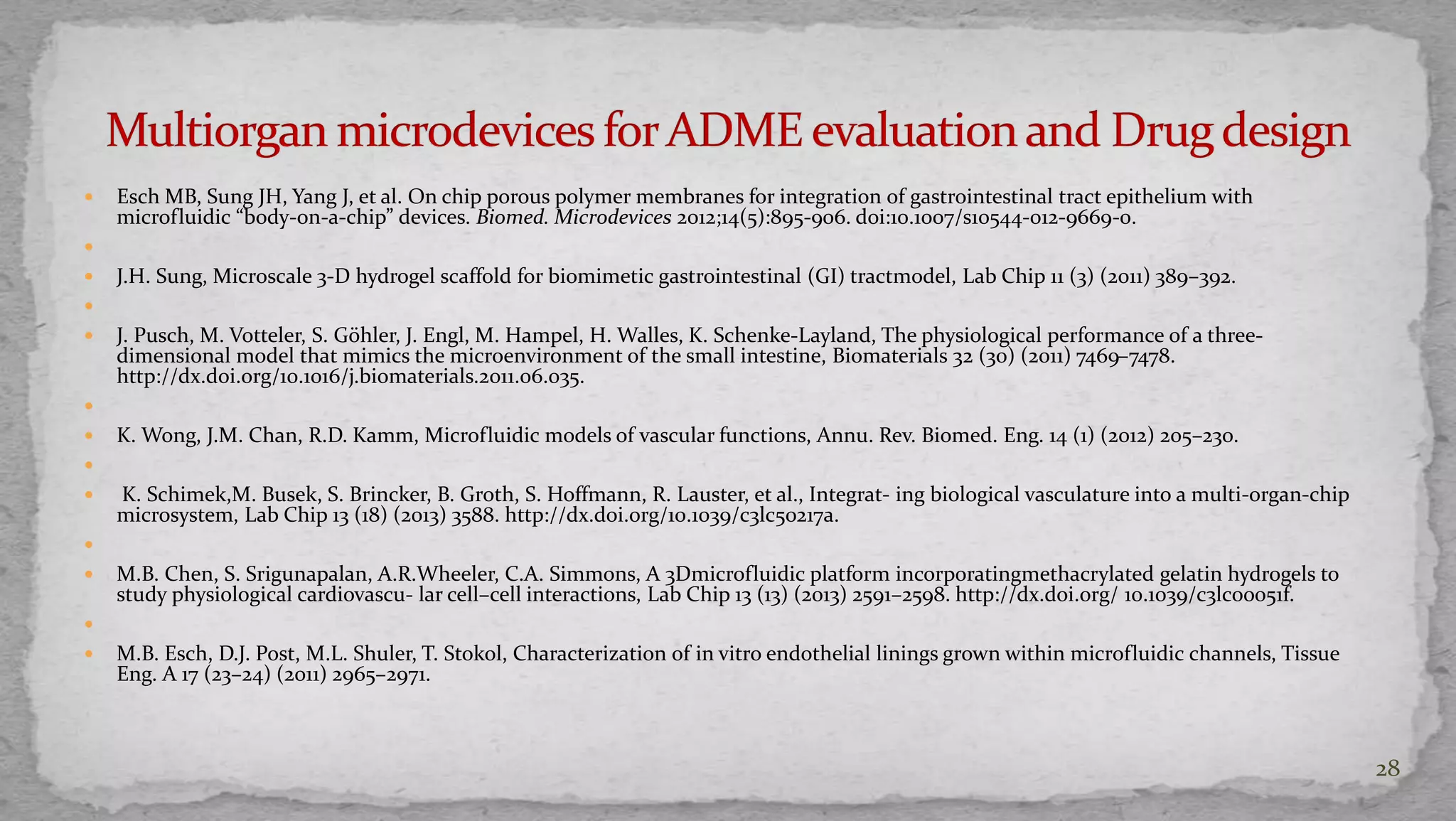  Esch MB, Sung JH, Yang J, et al. On chip porous polymer membranes for integration of gastrointestinal tract epithelium with 
microfluidic “body-on-a-chip” devices. Biomed. Microdevices 2012;14(5):895-906. doi:10.1007/s10544-012-9669-0. 
 
 J.H. Sung, Microscale 3-D hydrogel scaffold for biomimetic gastrointestinal (GI) tractmodel, Lab Chip 11 (3) (2011) 389–392. 
 
 J. Pusch, M. Votteler, S. Göhler, J. Engl, M. Hampel, H. Walles, K. Schenke-Layland, The physiological performance of a three-dimensional 
model that mimics the microenvironment of the small intestine, Biomaterials 32 (30) (2011) 7469–7478. 
http://dx.doi.org/10.1016/j.biomaterials.2011.06.035. 
 
 K. Wong, J.M. Chan, R.D. Kamm, Microfluidic models of vascular functions, Annu. Rev. Biomed. Eng. 14 (1) (2012) 205–230. 
 
 K. Schimek,M. Busek, S. Brincker, B. Groth, S. Hoffmann, R. Lauster, et al., Integrat- ing biological vasculature into a multi-organ-chip 
microsystem, Lab Chip 13 (18) (2013) 3588. http://dx.doi.org/10.1039/c3lc50217a. 
 
 M.B. Chen, S. Srigunapalan, A.R.Wheeler, C.A. Simmons, A 3Dmicrofluidic platform incorporatingmethacrylated gelatin hydrogels to 
study physiological cardiovascu- lar cell–cell interactions, Lab Chip 13 (13) (2013) 2591–2598. http://dx.doi.org/ 10.1039/c3lc00051f. 
 
 M.B. Esch, D.J. Post, M.L. Shuler, T. Stokol, Characterization of in vitro endothelial linings grown within microfluidic channels, Tissue 
Eng. A 17 (23–24) (2011) 2965–2971. 
28 
 