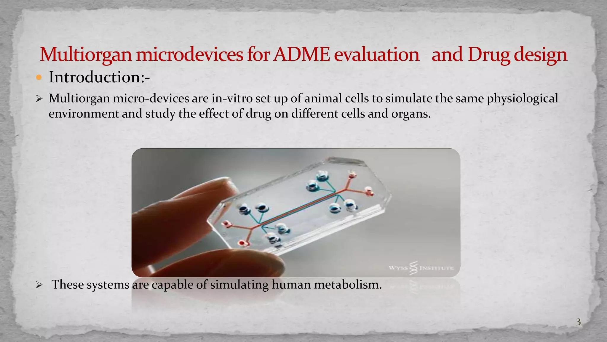  Introduction:- 
 Multiorgan micro-devices are in-vitro set up of animal cells to simulate the same physiological 
environment and study the effect of drug on different cells and organs. 
 These systems are capable of simulating human metabolism. 
3 
 