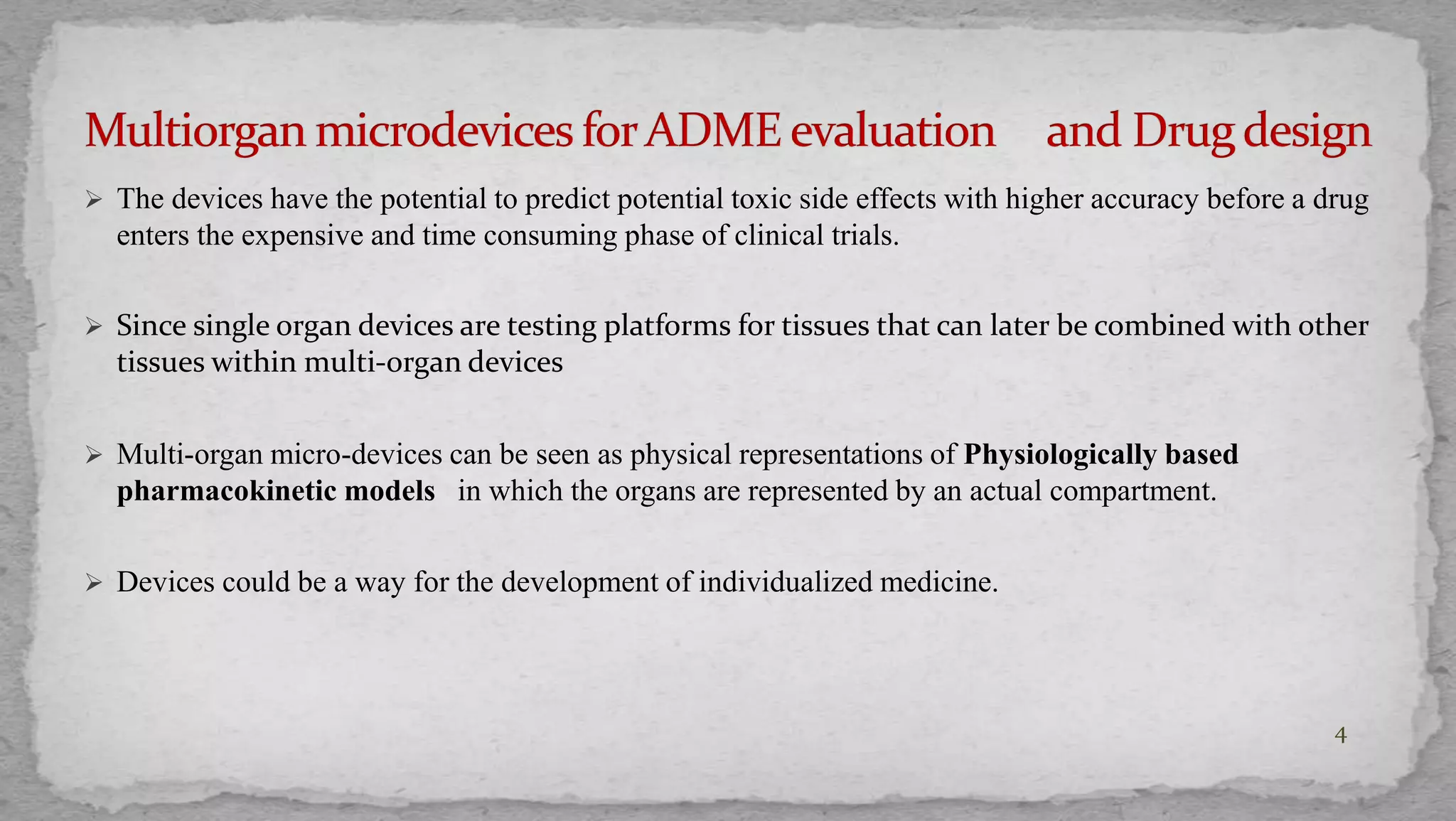  The devices have the potential to predict potential toxic side effects with higher accuracy before a drug 
enters the expensive and time consuming phase of clinical trials. 
 Since single organ devices are testing platforms for tissues that can later be combined with other 
tissues within multi-organ devices 
 Multi-organ micro-devices can be seen as physical representations of Physiologically based 
pharmacokinetic models in which the organs are represented by an actual compartment. 
 Devices could be a way for the development of individualized medicine. 
4 
 