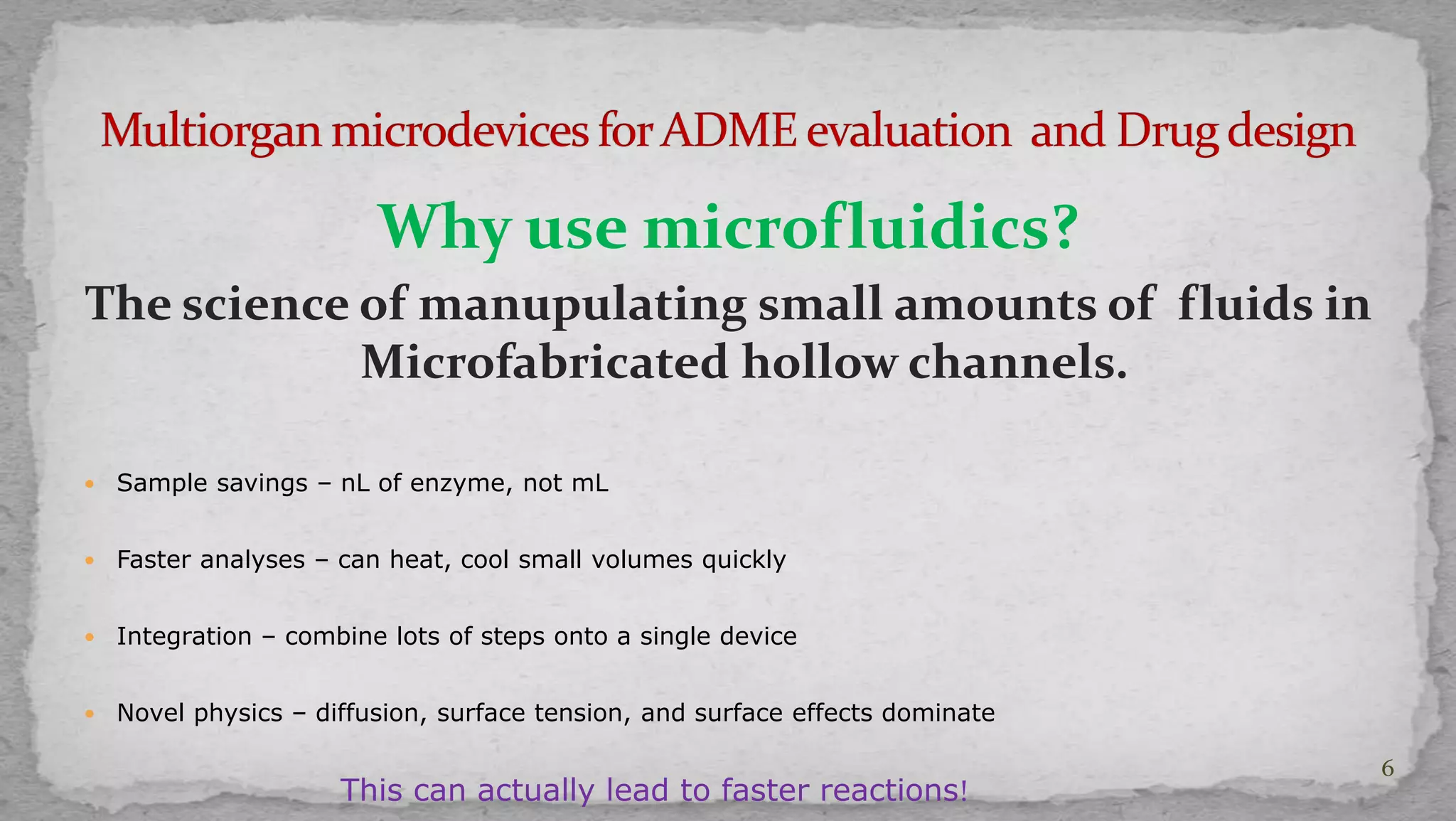 Why use microfluidics? 
The science of manupulating small amounts of fluids in 
Microfabricated hollow channels. 
 Sample savings – nL of enzyme, not mL 
 Faster analyses – can heat, cool small volumes quickly 
 Integration – combine lots of steps onto a single device 
 Novel physics – diffusion, surface tension, and surface effects dominate 
This can actually lead to faster reactions! 
6 
 
