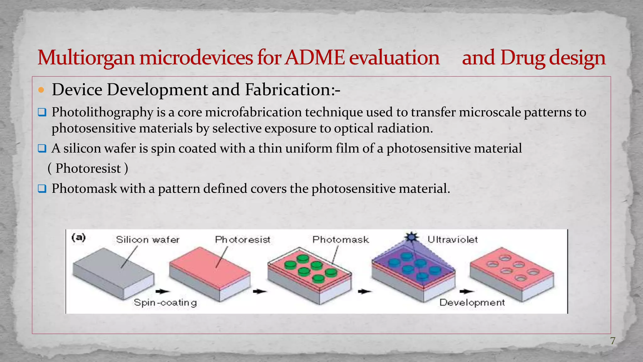  Device Development and Fabrication:- 
 Photolithography is a core microfabrication technique used to transfer microscale patterns to 
photosensitive materials by selective exposure to optical radiation. 
 A silicon wafer is spin coated with a thin uniform film of a photosensitive material 
( Photoresist ) 
 Photomask with a pattern defined covers the photosensitive material. 
7 
 