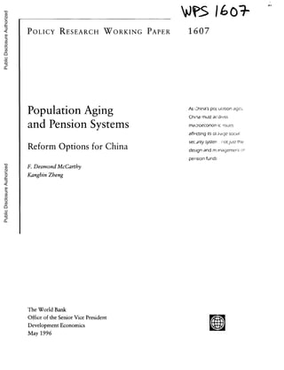 J$ 16o0}
POLICY RESEARCH WORKING PAPER 1607
Population Aging As _hinas po ulation age,-
China must acdress
and Pension Systems macroecononicssues
affecting its ol.-age sociai
Reform Options for China securitysysten. rotjust the
designand m,-inagemeneot
pension funds
F. Desmond McCarthy
Kangbin Zheng
The World Bank
Office of the Senior Vice President
Development Economics
May 1996
PublicDisclosureAuthorizedPublicDisclosureAuthorizedPublicDisclosureAuthorizedPublicDisclosureAuthorized
 