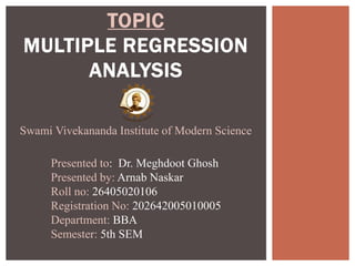 TOPIC
MULTIPLE REGRESSION
ANALYSIS
Swami Vivekananda Institute of Modern Science
Presented to: Dr. Meghdoot Ghosh
Presented by: Arnab Naskar
Roll no: 26405020106
Registration No: 202642005010005
Department: BBA
Semester: 5th SEM
 