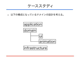 ケーススタディ
• 以下の構成になっているドメインの設計を考える。
application
domain
ui
animation
infrastructure
 