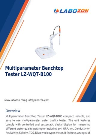 Overview
Multiparameter Benchtop Tester LZ-WQT-B100 compact, reliable, and
easy to use multiparameter water quality tester. The unit features
comply with controlled and systematic digital display for measuring
different water quality parameter including pH, ORP, Ion, Conductivity,
Resistivity, Salinity, TDS, Dissolved oxygen meter. It features aranges of
Multiparameter Benchtop
Tester LZ-WQT-B100
www.labozon.com | info@labozon.com
 