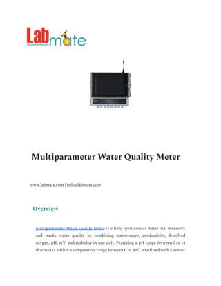 Multiparameter Water Quality Meter
www.labmate.com | info@labmate.com
Overview
Multiparameter Water Quality Meter is a fully spontaneous meter that measures
and tracks water quality by combining temperature, conductivity, dissolved
oxygen, pH, mV, and turbidity in one unit. Featuring a pH range between 0 to 14
that works within a temperature range between 0 to 50℃. Outfitted with a sensor
 
