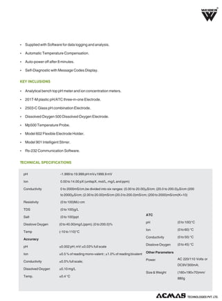 R

Ÿ Supplied with Software for data logging and analysis.
Ÿ Automatic Temperature Compensation.
Ÿ Auto-power off after 8 minutes.
Ÿ Self-Diagnostic with Message Codes Display.

KEY INCLUSIONS
Ÿ Analytical bench top pH meter and ion concentration meters.
Ÿ 201T-M plastic pH/ATC three-in-one Electrode.
Ÿ 2503-C Glass pH combination Electrode.
Ÿ Dissolved Oxygen 500 Dissolved Oxygen Electrode.
Ÿ Mp500 Temperature Probe.
Ÿ Model 602 Flexible Electrode Holder.
Ÿ Model 901 Intelligent Stirrer.
Ÿ Rs-232 Communication Software.

TECHNICAL SPECIFICATIONS
pH

-1.999 to 19.999 pH mV±1999.9 mV

Ion

0.00 to 14.00 pX (unitspX, mol/L, mg/L and ppm)

Conductivity

0 to 2000mS/cm,be divided into six ranges: (0.00 to 20.00)μS/cm; (20.0 to 200.0)μS/cm (200
to 2000)μS/cm; (2.00 to 20.00)mS/cm (20.0 to 200.0)mS/cm; (200 to 2000)mS/cm(K=10)

Resistivity

(0 to 100)MΩ·cm

TDS

(0 to 100)g/L

Salt

(0 to 100)ppt

ATC

(0 to 40.00)mg/L(ppm); (0 to 200.0)%

Temp

(-10 to 110)°C

Accuracy

pH

(0 to 100)°C

Ion

(0 to 60) °C

Conductivity

Disslove Oxygen

(0 to 50) °C

Disslove Oxygen

(0 to 45) °C

pH

±0.002 pH; mV:±0.03% full scale

Ion

±0.5 % of reading mono-valent ; ±1.0% of reading bivalent

Other Parameters

Conductivity

±0.5% full scale;

Power

Dissolved Oxygen

±0.10 mg/L

Temp.

±0.4 °C

AC 220/110 Volts or
DC9V/300mA;

Size & Weight

(160×190×70)mm/
880g

TECHNOLOGIES PVT. LTD.

 