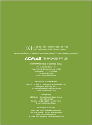 An ISO 9001 : 2208 | ISO 14001 : 2008 | ISO 13485
WHO: GMP Products | GLP Compliant Products

www.acmasindia.com | www.cleanroom-equipments.com | www.measuring-meters.com

TECHNOLOGIES PVT. LTD.
CORPORATE OFFICE/ SHOWROOM (INDIA)
Plot No. 352-353, Sector – 57
Phase- IV Kundli, Sonepat, Haryana - 131028
Land Line No.: +91 - 11- 47619688,
Fax: +91-11-47619788
E-mail.: info@acmasindia.com

SALES OFFICE (HONG KONG)
Unit D 28 11/F Wing Tat Comm,Bidg 97, Bonham Strand East,
Sheung Wan, Hong Kong (PRC)
Tel.: 0086-13929598046 0086- 18922303099
E-mail.: hk@acmasindia.com

SHOWROOM
J-284 Sector 1 Bawana Industrial Estate, Bawana,
Delhi, INDIA-110039
Tel.: 0091-0-9312219738 (M) +91- 9717741167
E-mail.: info@acmasindia.com

SALES OFFICE (RUSSIA)
Inmed Trade Street Ozerkovsky Embankment,
Unit No 50, Straine- 1, Off- 502, Moscow, Russia
E-mail.: info@acmasindia.com
Tel.: 0049- 79592345 | Email: russia@acmasindia.com

 