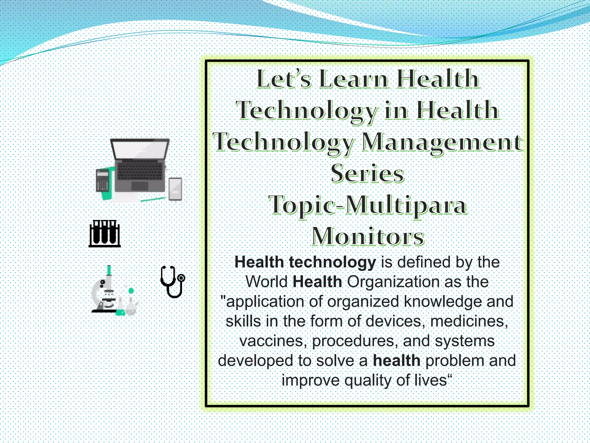 Health technology is defined by the
World Health Organization as the
"application of organized knowledge and
skills in the form of devices, medicines,
vaccines, procedures, and systems
developed to solve a health problem and
improve quality of lives“
 