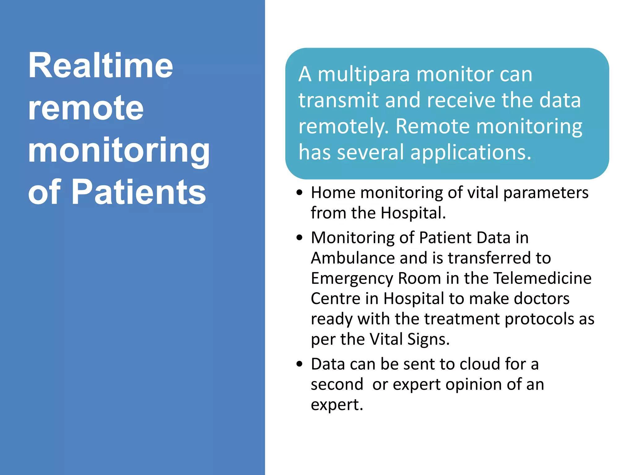 Realtime
remote
monitoring
of Patients
A multipara monitor can
transmit and receive the data
remotely. Remote monitoring
has several applications.
• Home monitoring of vital parameters
from the Hospital.
• Monitoring of Patient Data in
Ambulance and is transferred to
Emergency Room in the Telemedicine
Centre in Hospital to make doctors
ready with the treatment protocols as
per the Vital Signs.
• Data can be sent to cloud for a
second or expert opinion of an
expert.
 