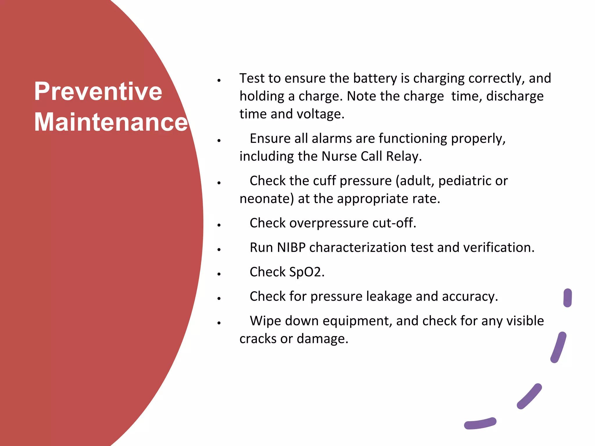 Preventive
Maintenance
 Test to ensure the battery is charging correctly, and
holding a charge. Note the charge time, discharge
time and voltage.
 Ensure all alarms are functioning properly,
including the Nurse Call Relay.
 Check the cuff pressure (adult, pediatric or
neonate) at the appropriate rate.
 Check overpressure cut-off.
 Run NIBP characterization test and verification.
 Check SpO2.
 Check for pressure leakage and accuracy.
 Wipe down equipment, and check for any visible
cracks or damage.
 