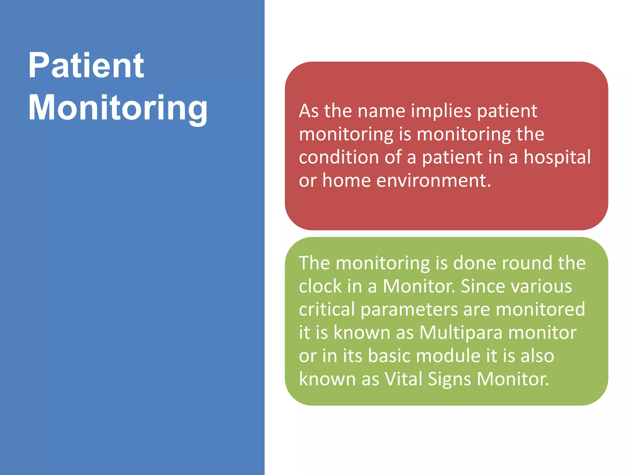 Patient
Monitoring As the name implies patient
monitoring is monitoring the
condition of a patient in a hospital
or home environment.
The monitoring is done round the
clock in a Monitor. Since various
critical parameters are monitored
it is known as Multipara monitor
or in its basic module it is also
known as Vital Signs Monitor.
 