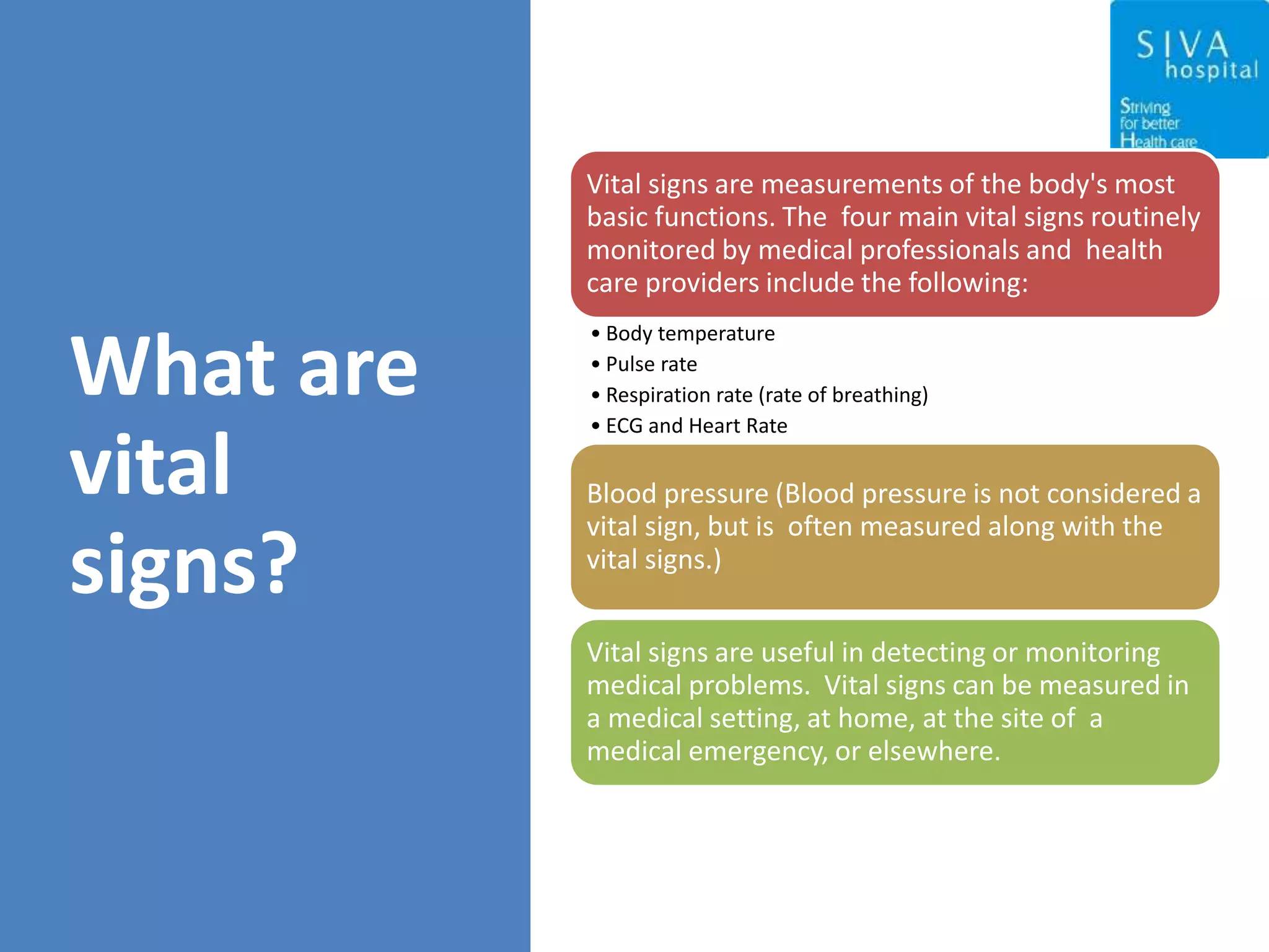 What are
vital
signs?
Vital signs are measurements of the body's most
basic functions. The four main vital signs routinely
monitored by medical professionals and health
care providers include the following:
• Body temperature
• Pulse rate
• Respiration rate (rate of breathing)
• ECG and Heart Rate
Blood pressure (Blood pressure is not considered a
vital sign, but is often measured along with the
vital signs.)
Vital signs are useful in detecting or monitoring
medical problems. Vital signs can be measured in
a medical setting, at home, at the site of a
medical emergency, or elsewhere.
 