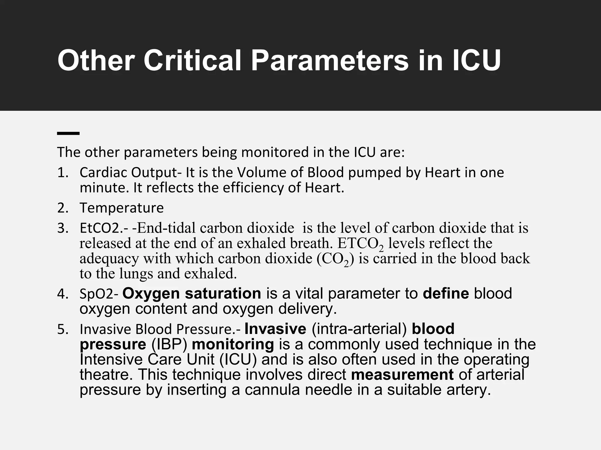 Other Critical Parameters in ICU
The other parameters being monitored in the ICU are:
1. Cardiac Output- It is the Volume of Blood pumped by Heart in one
minute. It reflects the efficiency of Heart.
2. Temperature
3. EtCO2.- -End-tidal carbon dioxide is the level of carbon dioxide that is
released at the end of an exhaled breath. ETCO2 levels reflect the
adequacy with which carbon dioxide (CO2) is carried in the blood back
to the lungs and exhaled.
4. SpO2- Oxygen saturation is a vital parameter to define blood
oxygen content and oxygen delivery.
5. Invasive Blood Pressure.- Invasive (intra-arterial) blood
pressure (IBP) monitoring is a commonly used technique in the
Intensive Care Unit (ICU) and is also often used in the operating
theatre. This technique involves direct measurement of arterial
pressure by inserting a cannula needle in a suitable artery.
 
