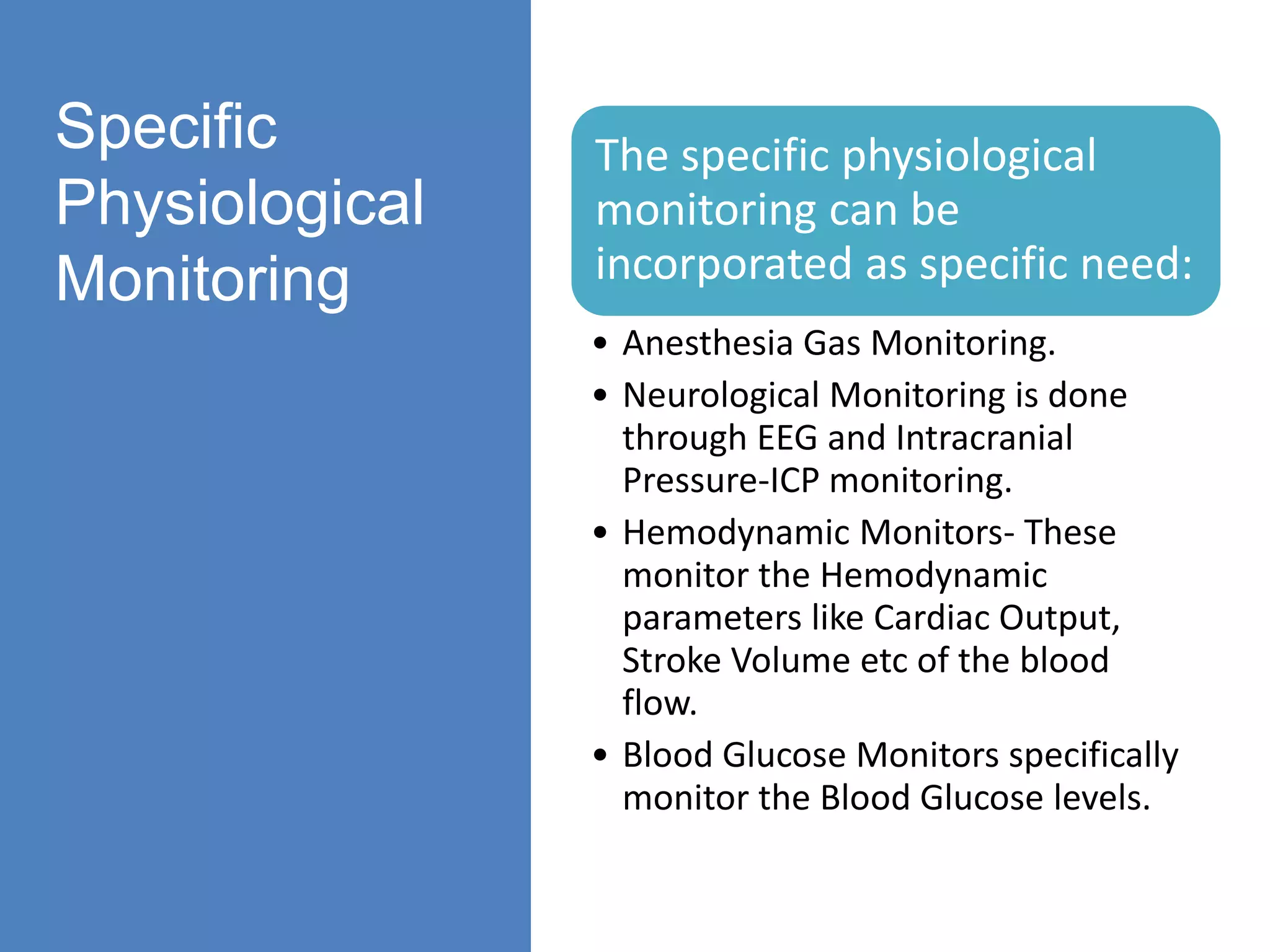 Specific
Physiological
Monitoring
The specific physiological
monitoring can be
incorporated as specific need:
• Anesthesia Gas Monitoring.
• Neurological Monitoring is done
through EEG and Intracranial
Pressure-ICP monitoring.
• Hemodynamic Monitors- These
monitor the Hemodynamic
parameters like Cardiac Output,
Stroke Volume etc of the blood
flow.
• Blood Glucose Monitors specifically
monitor the Blood Glucose levels.
 