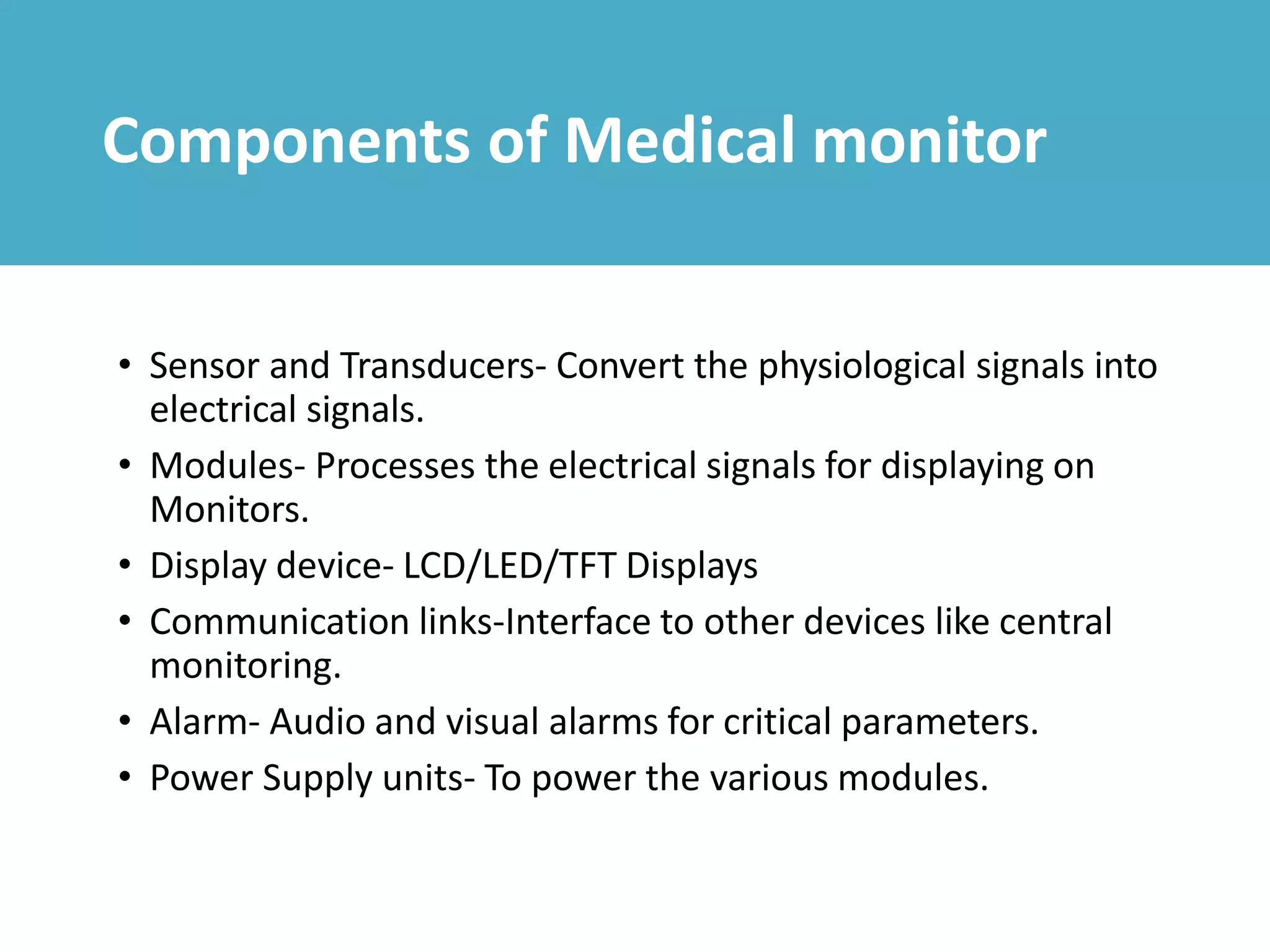 Components of Medical monitor
• Sensor and Transducers- Convert the physiological signals into
electrical signals.
• Modules- Processes the electrical signals for displaying on
Monitors.
• Display device- LCD/LED/TFT Displays
• Communication links-Interface to other devices like central
monitoring.
• Alarm- Audio and visual alarms for critical parameters.
• Power Supply units- To power the various modules.
 