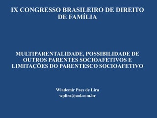 IX CONGRESSO BRASILEIRO DE DIREITO
DE FAMÍLIA

MULTIPARENTALIDADE, POSSIBILIDADE DE
OUTROS PARENTES SOCIOAFETIVOS E
LIMITAÇÕES DO PARENTESCO SOCIOAFETIVO

Wlademir Paes de Lira
wplira@uol.com.br

 