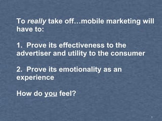 To  really  take off…mobile marketing will have to: 1.  Prove its effectiveness to the advertiser and utility to the consumer  2.  Prove its emotionality as an experience How do  you  feel?  