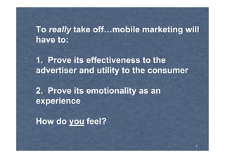 To really take off…mobile marketing will
have to:

1. Prove its effectiveness to the
advertiser and utility to the consumer

2. Prove its emotionality as an
experience

How do you feel?

                                         1
 