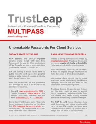 TrustLeapAuthentication Platform (One-Time Passwords)
MULTIPASS
www.trustleap.com
Unbreakable Passwords For Cloud Services
TODAY'S STATE OF THE ART
RSA SecurID and VASCO Digipass
dongles make 6-digit OTP (One-Time
Passwords) for use in Web applications,
VPNs, firewalls, servers or to protect rights
(multimedia, patents, contracts, etc.).
But just looking at these values sent via
public networks (and exposed on people's
desks or belts) makes it possible to identify
each dongle's secret key.
With this information, all the passwords
that a dongle will issue in the future can be
calculated in advance.
SecurID reverse-engineered in 2000 is
"easily breakable" claim experts. The
newest AES-based SecurID 800 has
been cracked in 2012 in... 13 minutes.
Some claim that SSL and static PINs make
these exposures impossible or harmless.
But SSL delegates the security chain, and
these broken OTP designs were supposed
to be safer than static PIN codes.
2 AND 3-FACTOR DONE PROPERLY
Instead of using leaking hashes made by
imperfect encryption, TrustLeap tokens are
proven as cryptanalytically unbreakable
(safe against unlimited computing power).
TrusLeap-secured data can't be attacked:
it does not expose enough information to
make it possible to break the encryption.
Intercepting tokens cannot help to guess
any future values. And altering, hijacking or
replaying sessions will just lead to bad
passwords, instantly raising alerts.
TrustLeap tokens' lifespan is also limited,
but this delay can't be used to predict
future passwords: indistinguishable from
true random data, there's nothing to break
as there's no remaining correlation to spot.
The RSA SecurID fiasco illustrates how
weak technology can cause undetectable
harm: all the RSA dongle fraudsters were
properly authenticated – by systems which
design was too weak to be trustworthy.
© 2007 - 2013 TrustLeap® / MULTIPASS® – Unbreakable Passwords For Cloud Services 1/4
TrustLeap
 
