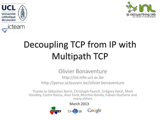 Decoupling TCP from IP with
      Multipath TCP
                   Olivier Bonaventure
                   http://inl.info.ucl.ac.be
        http://perso.uclouvain.be/olivier.bonaventure
   Thanks to Sébastien Barré, Christoph Paasch, Grégory Detal, Mark
 Handley, Costin Raiciu, Alan Ford, Micchio Honda, Fabien Duchene and
                               many others
                          March 2013
 