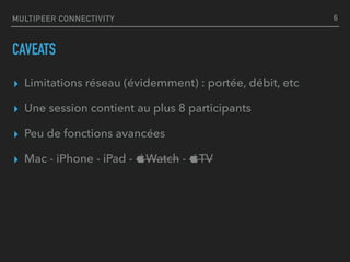 MULTIPEER CONNECTIVITY
CAVEATS
▸ Limitations réseau (évidemment) : portée, débit, etc
▸ Une session contient au plus 8 participants
▸ Peu de fonctions avancées
▸ Mac - iPhone - iPad - Watch - TV
6
 