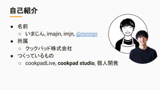 自己紹介
● 名前
○ いまじん, imajin, imjn, @mrimjn
● 所属
○ クックパッド株式会社
● つくっているもの
○ cookpadLive, cookpad studio, 個人開発
 