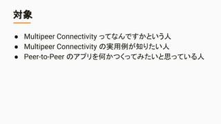 対象
● Multipeer Connectivity ってなんですかという人
● Multipeer Connectivity の実用例が知りたい人
● Peer-to-Peer のアプリを何かつくってみたいと思っている人
 