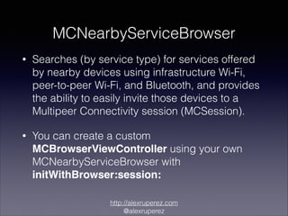 MCNearbyServiceBrowser
•

Searches (by service type) for services offered
by nearby devices using infrastructure Wi-Fi,
peer-to-peer Wi-Fi, and Bluetooth, and provides
the ability to easily invite those devices to a
Multipeer Connectivity session (MCSession).

•

You can create a custom
MCBrowserViewController using your own
MCNearbyServiceBrowser with
initWithBrowser:session:
http://alexruperez.com
@alexruperez

 