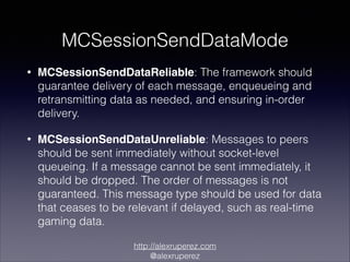 MCSessionSendDataMode
•

MCSessionSendDataReliable: The framework should
guarantee delivery of each message, enqueueing and
retransmitting data as needed, and ensuring in-order
delivery.

•

MCSessionSendDataUnreliable: Messages to peers
should be sent immediately without socket-level
queueing. If a message cannot be sent immediately, it
should be dropped. The order of messages is not
guaranteed. This message type should be used for data
that ceases to be relevant if delayed, such as real-time
gaming data.
http://alexruperez.com
@alexruperez

 