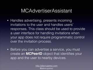 MCAdvertiserAssistant
•

Handles advertising, presents incoming
invitations to the user and handles users’
responses. This class should be used to provide
a user interface for handling invitations when
your app does not require programmatic control
over the invitation process.

•

Before you can advertise a service, you must
create an MCPeerID object that identiﬁes your
app and the user to nearby devices.
http://alexruperez.com
@alexruperez

 