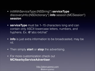 •

initWithServiceType:(NSString*) serviceType
discoveryInfo:(NSDictionary*) info session:(MCSession*)
session

•

serviceType must be 1–15 characters long and can
contain only ASCII lowercase letters, numbers, and
hyphens. Ex. @“abc-txtchat”

•

info is just extra information to be broadcasted, may be
nil.

•

Then simply start or stop the advertising.

•

For more customization check out
MCNearbyServiceAdvertiser.
http://alexruperez.com
@alexruperez

 