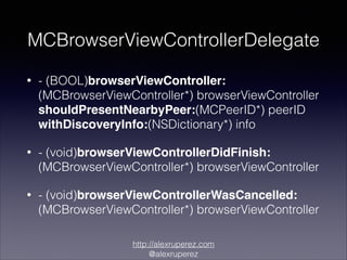 MCBrowserViewControllerDelegate
•

- (BOOL)browserViewController:
(MCBrowserViewController*) browserViewController
shouldPresentNearbyPeer:(MCPeerID*) peerID
withDiscoveryInfo:(NSDictionary*) info

•

- (void)browserViewControllerDidFinish:
(MCBrowserViewController*) browserViewController

•

- (void)browserViewControllerWasCancelled:
(MCBrowserViewController*) browserViewController
http://alexruperez.com
@alexruperez

 