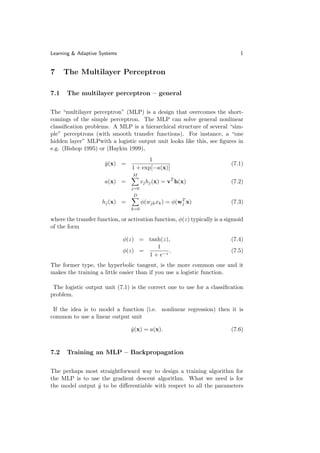 Learning & Adaptive Systems                                                   1


7     The Multilayer Perceptron

7.1   The multilayer perceptron – general

The “multilayer perceptron” (MLP) is a design that overcomes the short-
comings of the simple perceptron. The MLP can solve general nonlinear
classiﬁcation problems. A MLP is a hierarchical structure of several “sim-
ple” perceptrons (with smooth transfer functions). For instance, a “one
hidden layer” MLPwith a logistic output unit looks like this, see ﬁgures in
e.g. (Bishop 1995) or (Haykin 1999),
                                        1
                      y (x) =
                      ˆ                                                   (7.1)
                                 1 + exp[−a(x)]
                                  M
                      a(x) =           vj hj (x) = vT h(x)                (7.2)
                                 j=0
                                  D
                                                       T
                     hj (x) =          φ(wjk xk ) = φ(wj x)               (7.3)
                                 k=0

where the transfer function, or activation function, φ(z) typically is a sigmoid
of the form

                              φ(z) = tanh(z),                             (7.4)
                                        1
                              φ(z) =         .                            (7.5)
                                     1 + e−z
The former type, the hyperbolic tangent, is the more common one and it
makes the training a little easier than if you use a logistic function.

 The logistic output unit (7.1) is the correct one to use for a classiﬁcation
problem.

 If the idea is to model a function (i.e. nonlinear regression) then it is
common to use a linear output unit

                                 y (x) = a(x).
                                 ˆ                                        (7.6)


7.2   Training an MLP – Backpropagation

The perhaps most straightforward way to design a training algorithm for
the MLP is to use the gradient descent algorithm. What we need is for
the model output y to be diﬀerentiable with respect to all the parameters
                 ˆ
 