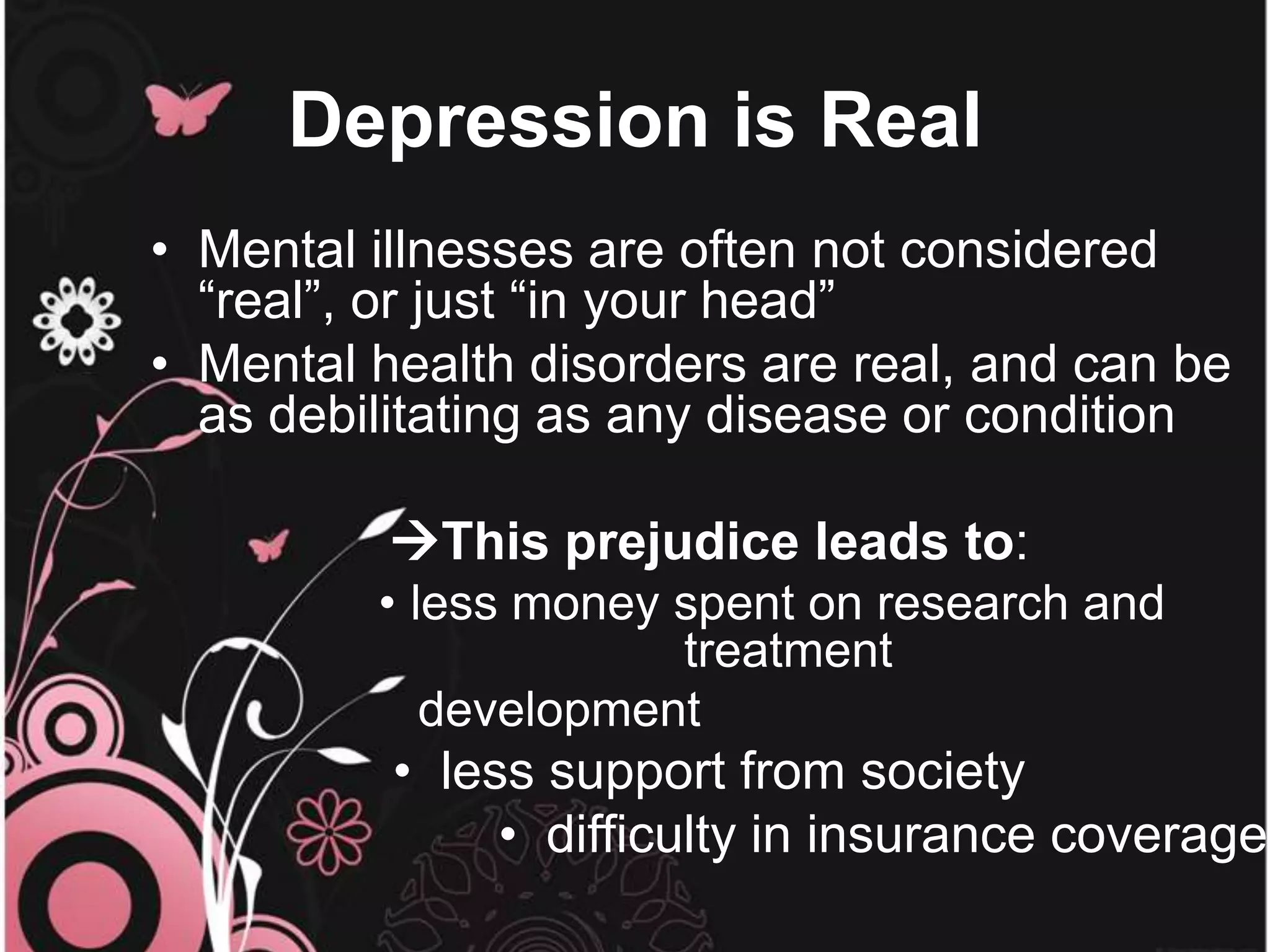 Depression is Real
• Mental illnesses are often not considered
“real”, or just “in your head”
• Mental health disorders are real, and can be
as debilitating as any disease or condition
This prejudice leads to:
• less money spent on research and
treatment
development
• less support from society
• difficulty in insurance coverage
 