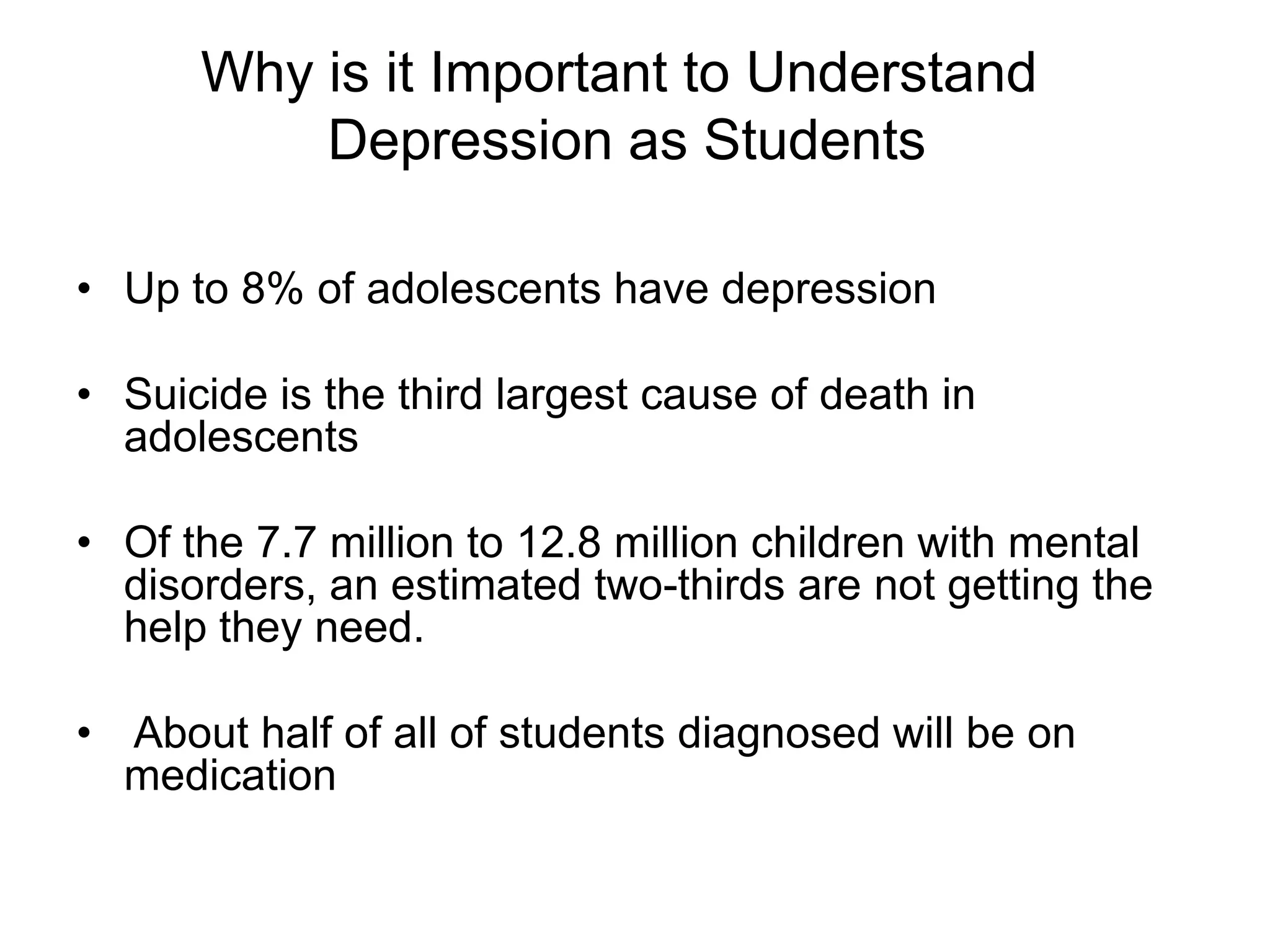 • Up to 8% of adolescents have depression
• Suicide is the third largest cause of death in
adolescents
• Of the 7.7 million to 12.8 million children with mental
disorders, an estimated two-thirds are not getting the
help they need.
• About half of all of students diagnosed will be on
medication
Why is it Important to Understand
Depression as Students
 