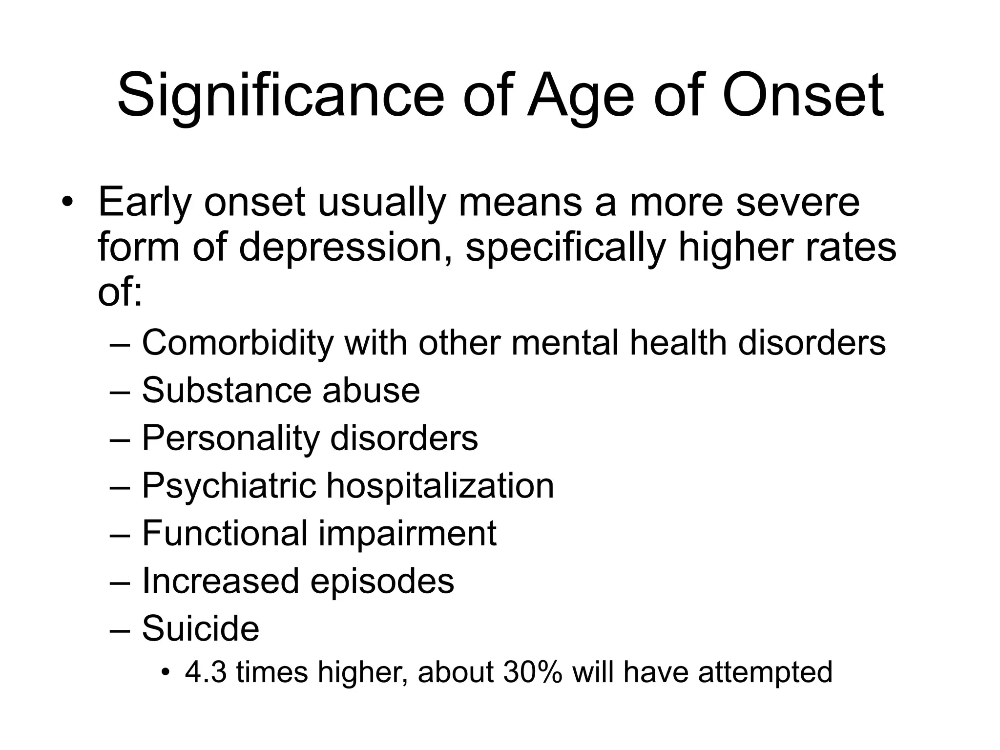 Significance of Age of Onset
• Early onset usually means a more severe
form of depression, specifically higher rates
of:
– Comorbidity with other mental health disorders
– Substance abuse
– Personality disorders
– Psychiatric hospitalization
– Functional impairment
– Increased episodes
– Suicide
• 4.3 times higher, about 30% will have attempted
 