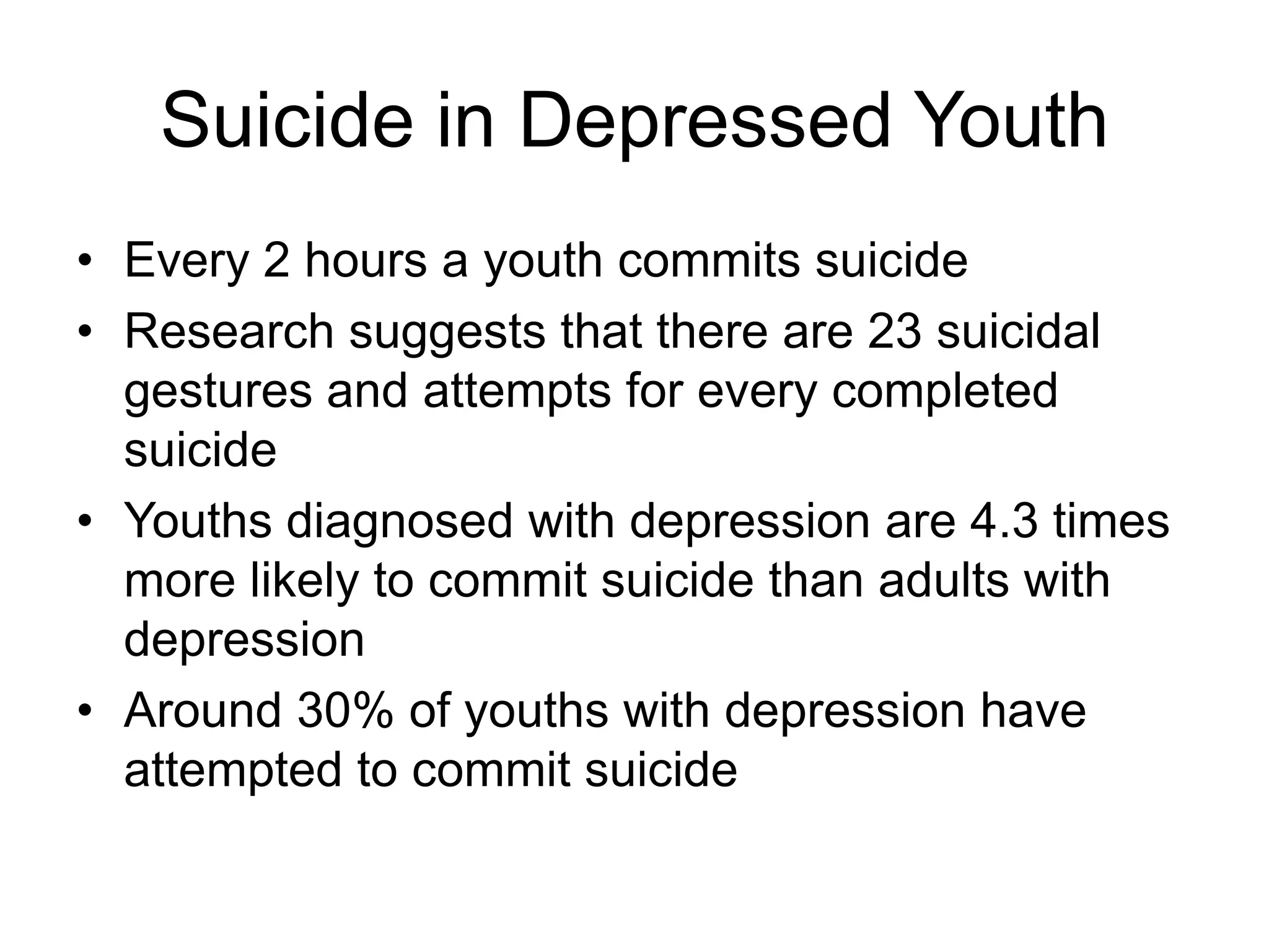 Suicide in Depressed Youth
• Every 2 hours a youth commits suicide
• Research suggests that there are 23 suicidal
gestures and attempts for every completed
suicide
• Youths diagnosed with depression are 4.3 times
more likely to commit suicide than adults with
depression
• Around 30% of youths with depression have
attempted to commit suicide
 
