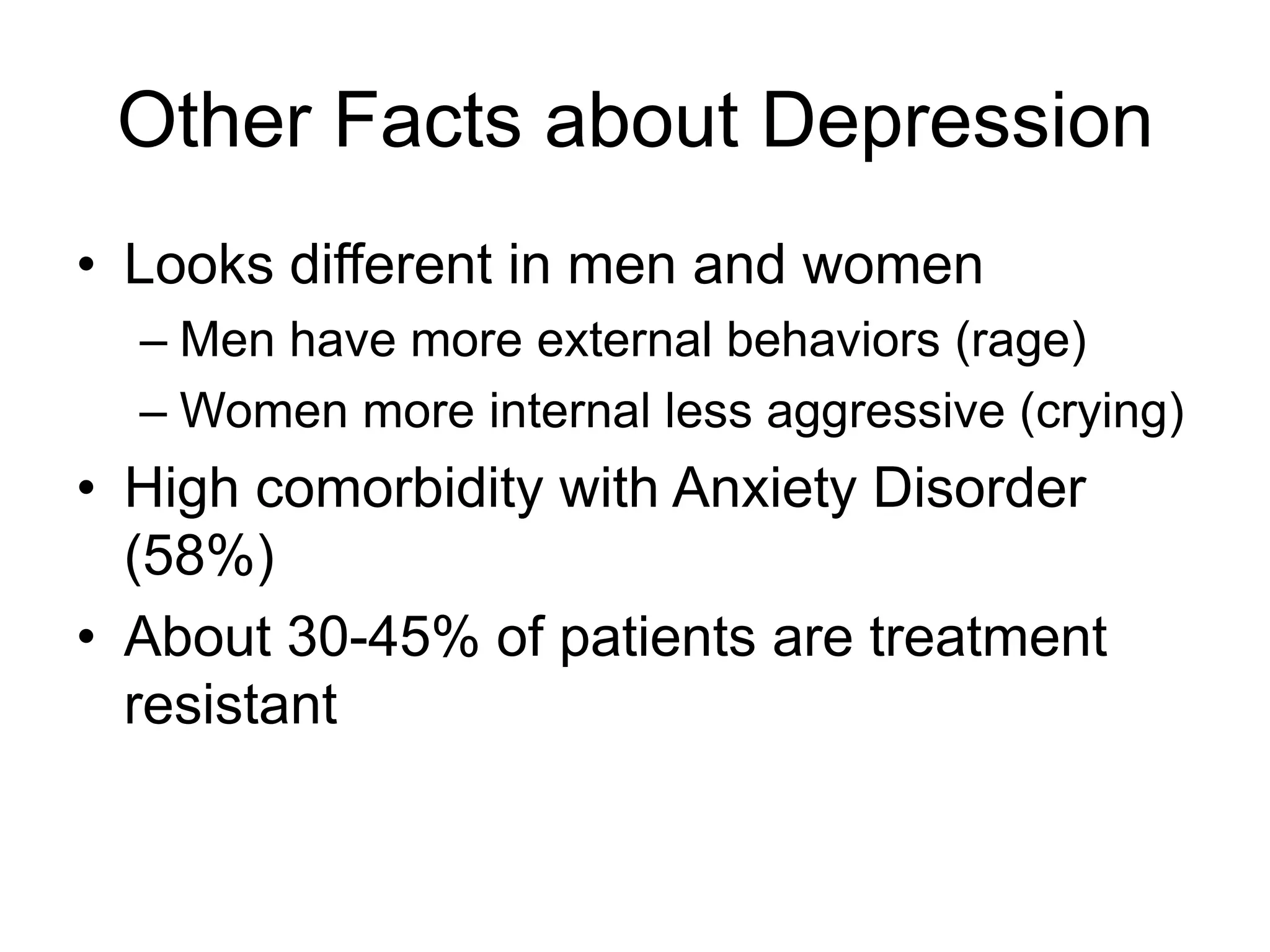 Other Facts about Depression
• Looks different in men and women
– Men have more external behaviors (rage)
– Women more internal less aggressive (crying)
• High comorbidity with Anxiety Disorder
(58%)
• About 30-45% of patients are treatment
resistant
 