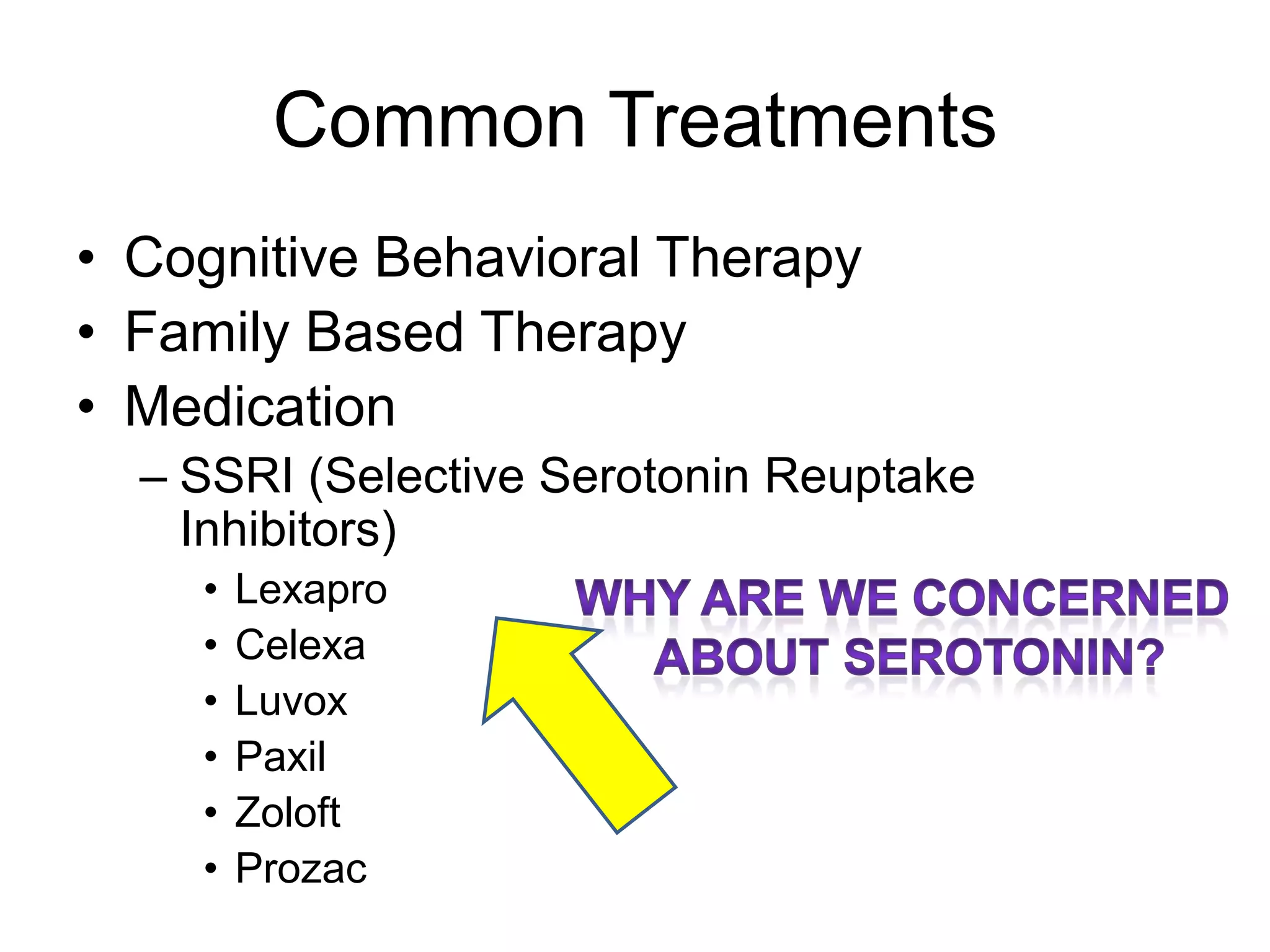 Common Treatments
• Talk therapy-
– Cognitive Behavioral Therapy
– Family Based Therapy
• Medication
– Often SSRIs (Selective Serotonin Reuptake
Inhibitors)
• Lexapro
• Celexa
• Luvox
• Paxil
• Zoloft
• Prozac
 