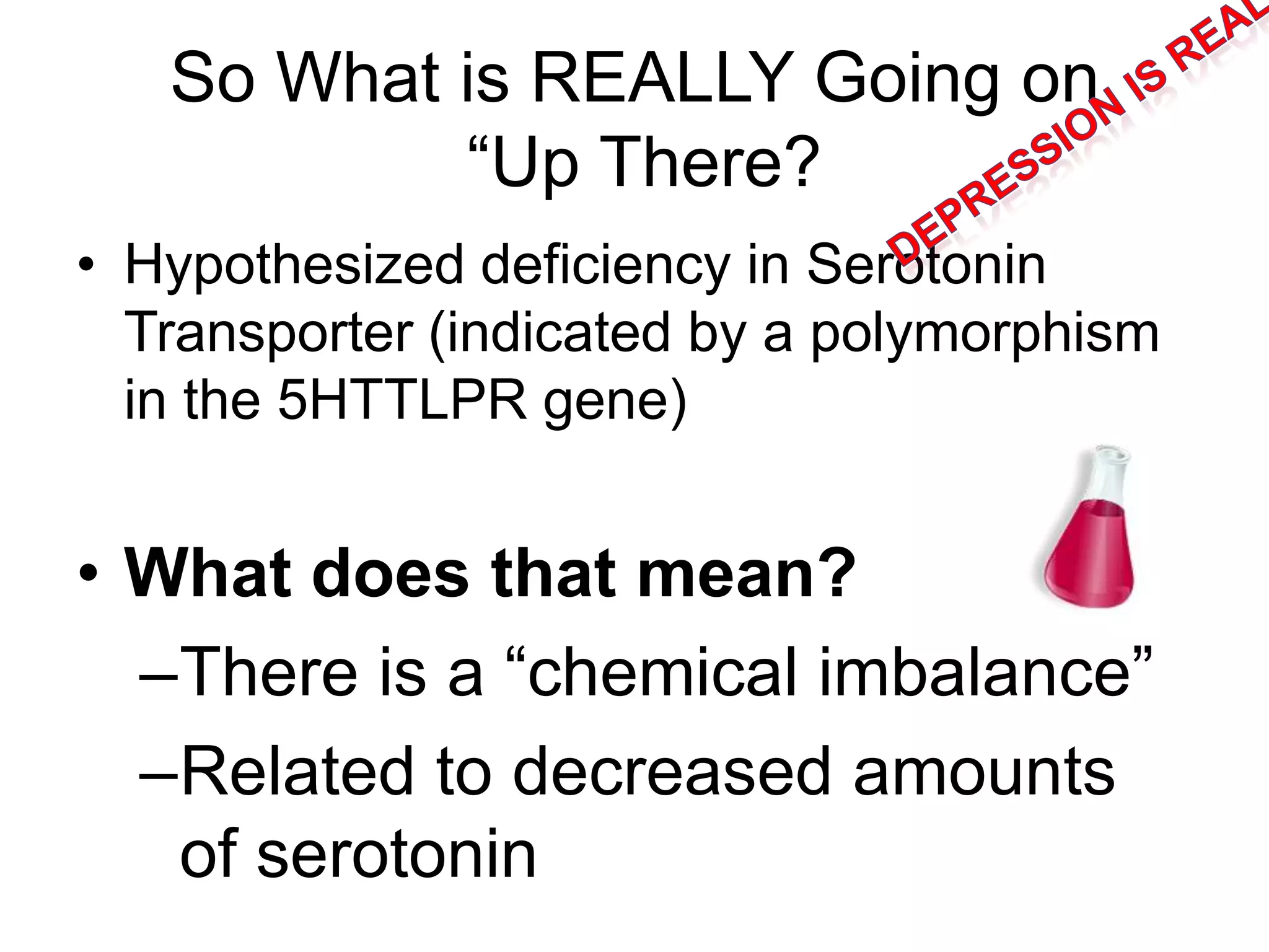 So What is REALLY Going on
“Up There?
• Hypothesized deficiency in Serotonin
Transporter (indicated by a polymorphism
in the 5HTTLPR gene)
• What does that mean?
–There is a “chemical imbalance”
–Related to decreased amounts
of serotonin
 